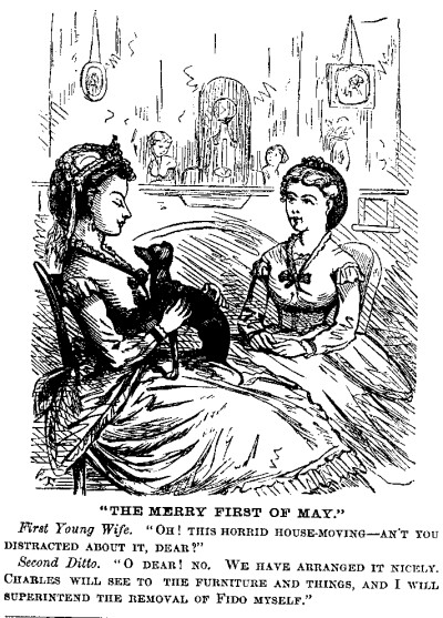 [Illustration: "THE MERRY FIRST OF MAY."
<i>First Young Wife</i>. "OH! THIS HORRID HOUSE-MOVING—AN'T YOU DISTRACTED
ABOUT IT, DEAR?"

<i>Second Ditto</i>. "O DEAR! NO. WE HAVE ARRANGED IT NICELY. CHARLES WILL
SEE TO THE FURNITURE AND THINGS, AND I WILL SUPERINTEND THE REMOVAL OF
FIDO MYSELF."]