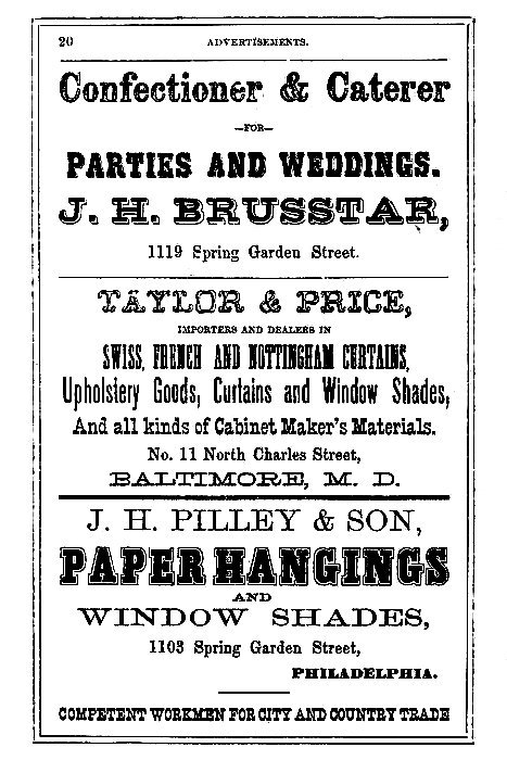 Confectioner & Caterer
--FOR--
PARTIES AND WEDDINGS.

J.H. BRUSSTAR,
1119 Spring Garden Street.

-----

TAYLOR & PRICE,

IMPORTERS AND DEALERS IN

SWISS, FRENCH AND NOTTINGHAM CURTAINS,
Upholstery Goods, Curtains and Window Shades,
And all kinds of Cabinet Maker's Materials.

No. 11 North Charles Street,
BALTIMORE, M. D.

-----

J. H. PILLEY & SON,

PAPER HANGINGS
AND
WINDOW SHADES,

1103 Spring Garden Street,
PHILADELPHIA.

COMPETENT WORKMEN FOR CITY AND COUNTRY TRADE